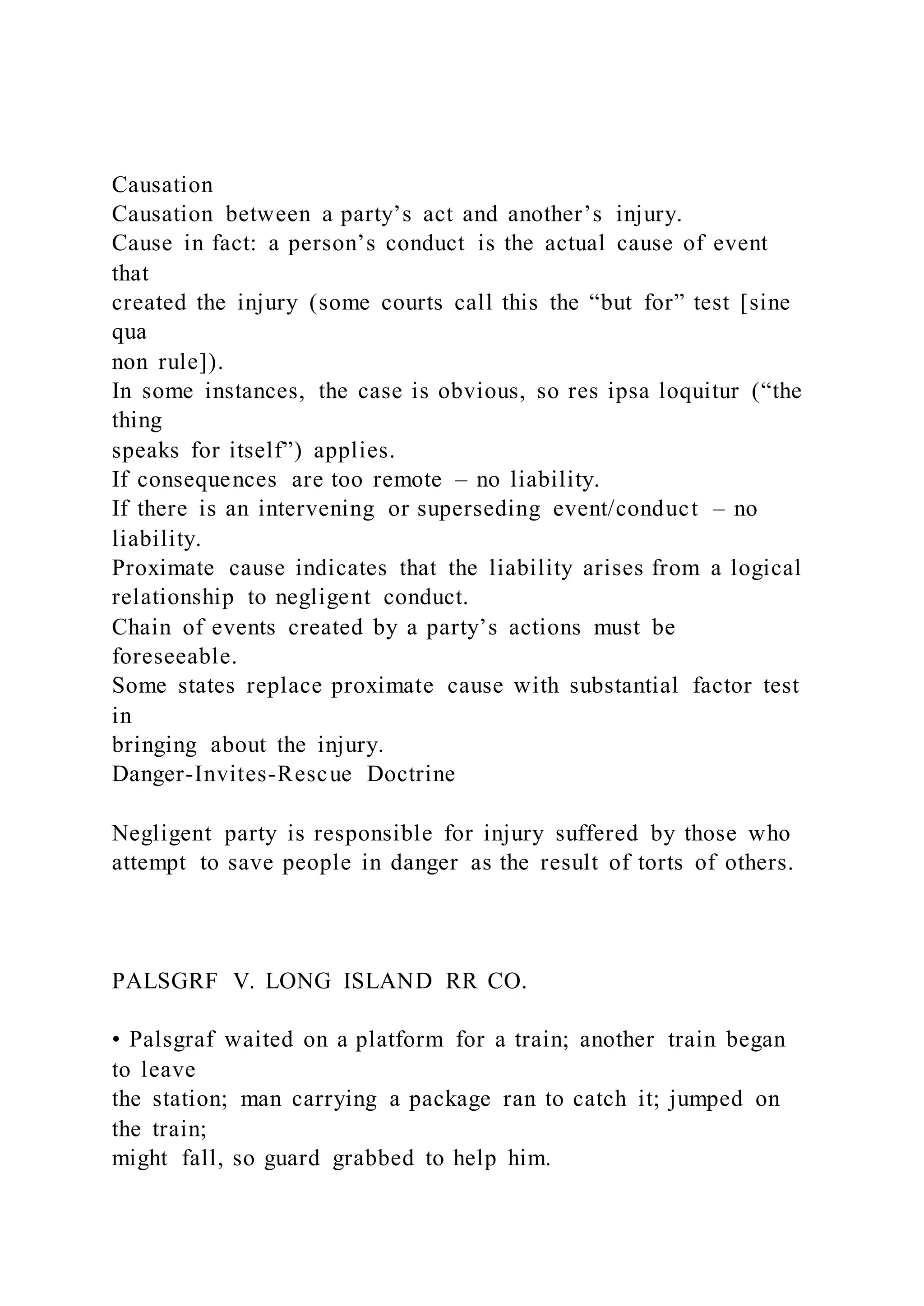 Causation
Causation between a party’s act and another’s injury.
Cause in fact: a person’s conduct is the actual cause of event
that
created the injury (some courts call this the “but for” test [sine
qua
non rule]).
In some instances, the case is obvious, so res ipsa loquitur (“the
thing
speaks for itself”) applies.
If consequences are too remote – no liability.
If there is an intervening or superseding event/conduct – no
liability.
Proximate cause indicates that the liability arises from a logical
relationship to negligent conduct.
Chain of events created by a party’s actions must be
foreseeable.
Some states replace proximate cause with substantial factor test
in
bringing about the injury.
Danger-Invites-Rescue Doctrine
Negligent party is responsible for injury suffered by those who
attempt to save people in danger as the result of torts of others.
PALSGRF V. LONG ISLAND RR CO.
• Palsgraf waited on a platform for a train; another train began
to leave
the station; man carrying a package ran to catch it; jumped on
the train;
might fall, so guard grabbed to help him.
 
