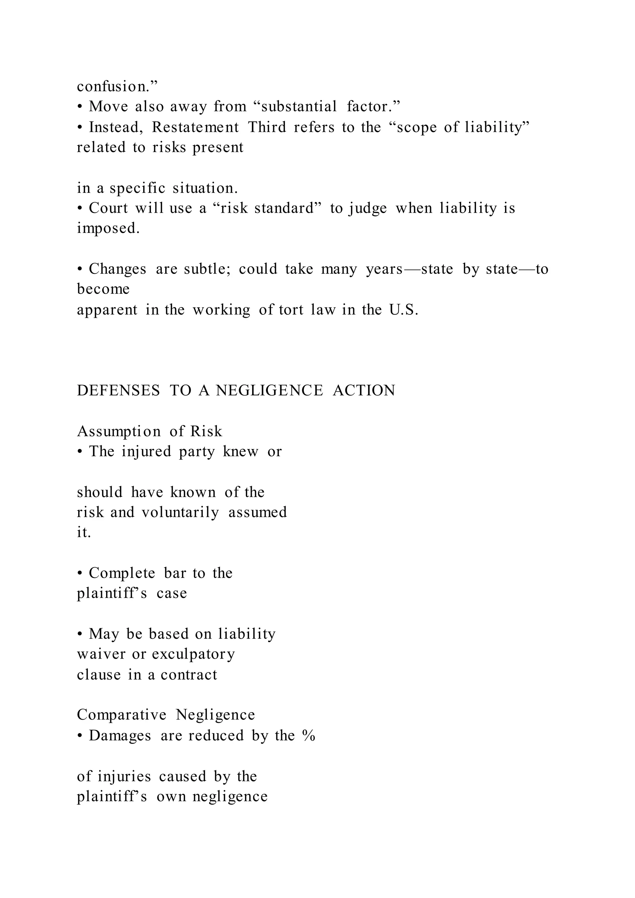 confusion.”
• Move also away from “substantial factor.”
• Instead, Restatement Third refers to the “scope of liability”
related to risks present
in a specific situation.
• Court will use a “risk standard” to judge when liability is
imposed.
• Changes are subtle; could take many years—state by state—to
become
apparent in the working of tort law in the U.S.
DEFENSES TO A NEGLIGENCE ACTION
Assumption of Risk
• The injured party knew or
should have known of the
risk and voluntarily assumed
it.
• Complete bar to the
plaintiff’s case
• May be based on liability
waiver or exculpatory
clause in a contract
Comparative Negligence
• Damages are reduced by the %
of injuries caused by the
plaintiff’s own negligence
 