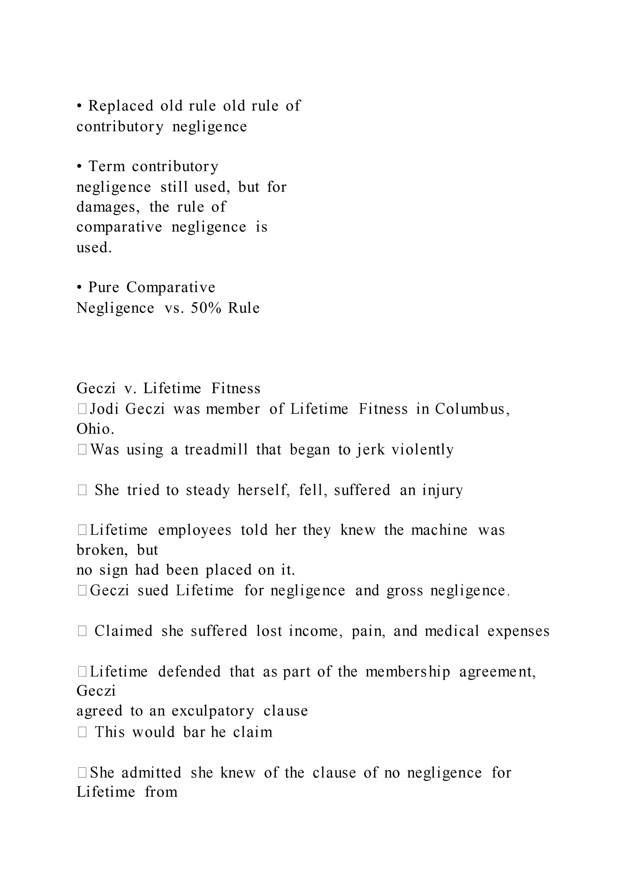 • Replaced old rule old rule of
contributory negligence
• Term contributory
negligence still used, but for
damages, the rule of
comparative negligence is
used.
• Pure Comparative
Negligence vs. 50% Rule
Geczi v. Lifetime Fitness
Ohio.
broken, but
no sign had been placed on it.
Geczi
agreed to an exculpatory clause
Lifetime from
 