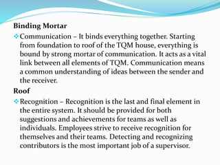Binding Mortar
Communication – It binds everything together. Starting
from foundation to roof of the TQM house, everything is
bound by strong mortar of communication. It acts as a vital
link between all elements of TQM. Communication means
a common understanding of ideas between the sender and
the receiver.
Roof
Recognition – Recognition is the last and final element in
the entire system. It should be provided for both
suggestions and achievements for teams as well as
individuals. Employees strive to receive recognition for
themselves and their teams. Detecting and recognizing
contributors is the most important job of a supervisor.
 