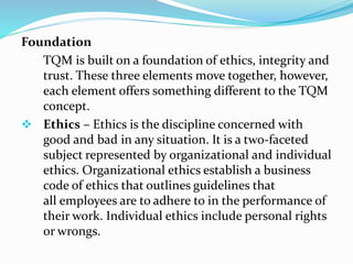 Foundation
TQM is built on a foundation of ethics, integrity and
trust. These three elements move together, however,
each element offers something different to the TQM
concept.
 Ethics – Ethics is the discipline concerned with
good and bad in any situation. It is a two-faceted
subject represented by organizational and individual
ethics. Organizational ethics establish a business
code of ethics that outlines guidelines that
all employees are to adhere to in the performance of
their work. Individual ethics include personal rights
or wrongs.
 