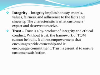  Integrity – Integrity implies honesty, morals,
values, fairness, and adherence to the facts and
sincerity. The characteristic is what customers
expect and deserve to receive.
 Trust – Trust is a by-product of integrity and ethical
conduct. Without trust, the framework of TQM
cannot be built. It allows empowerment that
encourages pride ownership and it
encourages commitment. Trust is essential to ensure
customer satisfaction.
 