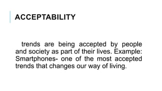 ACCEPTABILITY
trends are being accepted by people
and society as part of their lives. Example:
Smartphones- one of the most accepted
trends that changes our way of living.
 