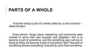 PARTS OF A WHOLE
“A human being is part of a whole called by us the universe” –
Albert Einstein
Every person, things, place, happening, and community were
created to serve their own purpose and obligation, that is to
become a part of something, and this something upon serving or
doing its thing will become a part of everything. See? that part of
something became everything. Everything came from something.
 