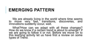 EMERGING PATTERN
We are already living in the world where time seems
to move very fast, transitions, discoveries, and
innovations suddenly occur, wait.
What?How can we adapt with all these changes?
How do we know if a certain trend is about to emerge? If
we are going to follow it or not. Before we move on to
this learning activity let us have first a review on some
types of Trend.
 