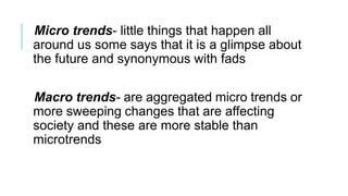 Micro trends- little things that happen all
around us some says that it is a glimpse about
the future and synonymous with fads
Macro trends- are aggregated micro trends or
more sweeping changes that are affecting
society and these are more stable than
microtrends
 