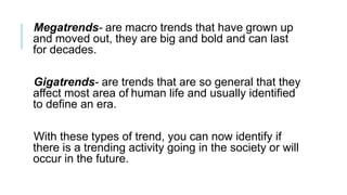 Megatrends- are macro trends that have grown up
and moved out, they are big and bold and can last
for decades.
Gigatrends- are trends that are so general that they
affect most area of human life and usually identified
to define an era.
With these types of trend, you can now identify if
there is a trending activity going in the society or will
occur in the future.
 