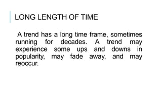 LONG LENGTH OF TIME
A trend has a long time frame, sometimes
running for decades. A trend may
experience some ups and downs in
popularity, may fade away, and may
reoccur.
 
