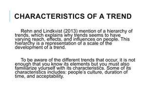 CHARACTERISTICS OF A TREND
Rehn and Lindkvist (2013) mention of a hierarchy of
trends, which explains why trends seems to have
varying reach, effects, and influences on people. This
hierarchy is a representation of a scale of the
development of a trend.
To be aware of the different trends that occur, it is not
enough that you know its elements but you must also
familiarize yourself with its characteristics. Some of its
characteristics includes: people’s culture, duration of
time, and acceptability.
 