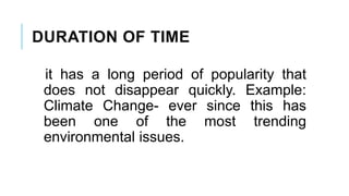 DURATION OF TIME
it has a long period of popularity that
does not disappear quickly. Example:
Climate Change- ever since this has
been one of the most trending
environmental issues.
 