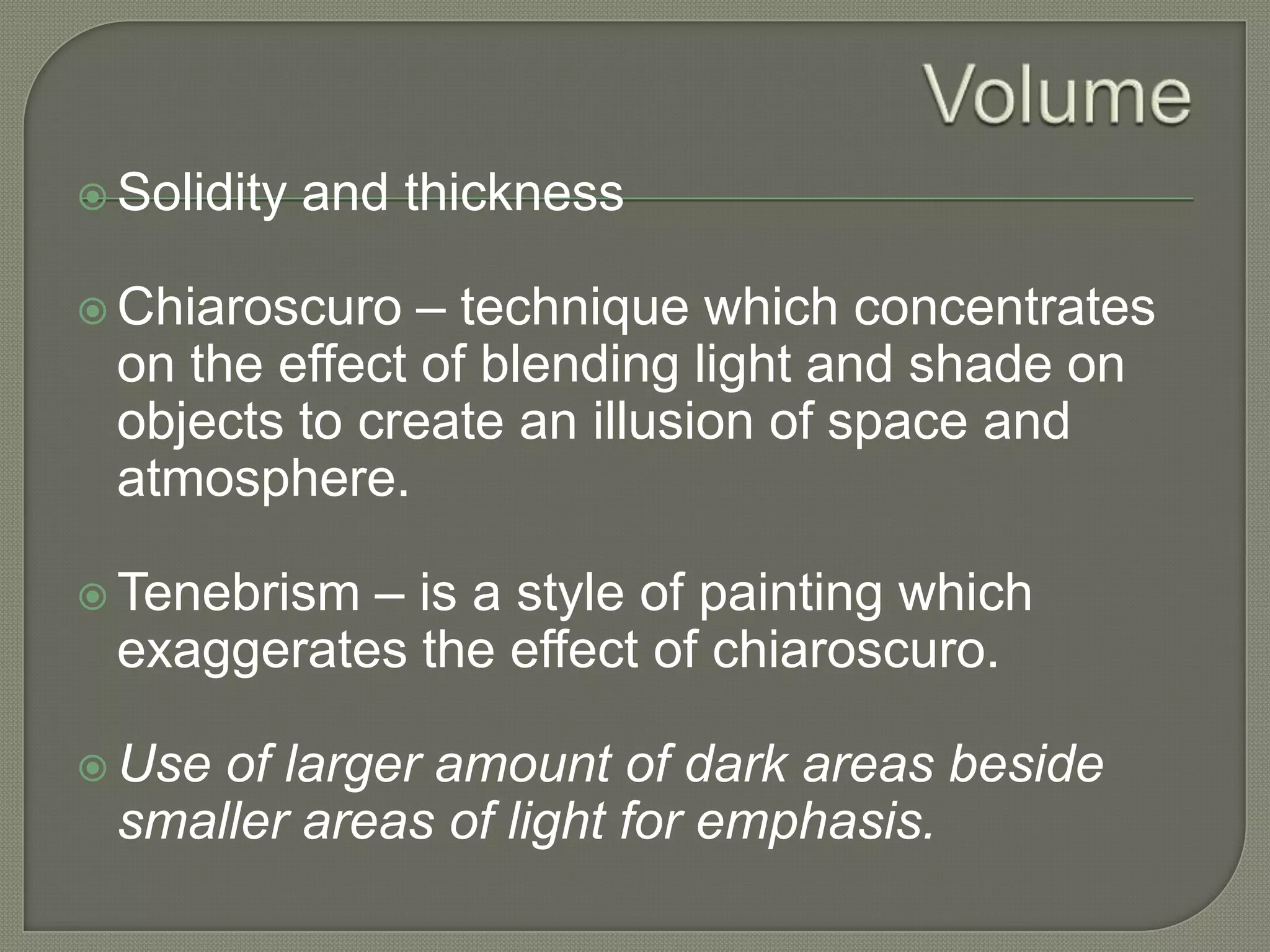  Solidity

and thickness

– technique which concentrates
on the effect of blending light and shade on
objects to create an illusion of space and
atmosphere.

 Chiaroscuro

– is a style of painting which
exaggerates the effect of chiaroscuro.

 Tenebrism

 Use

of larger amount of dark areas beside
smaller areas of light for emphasis.

 