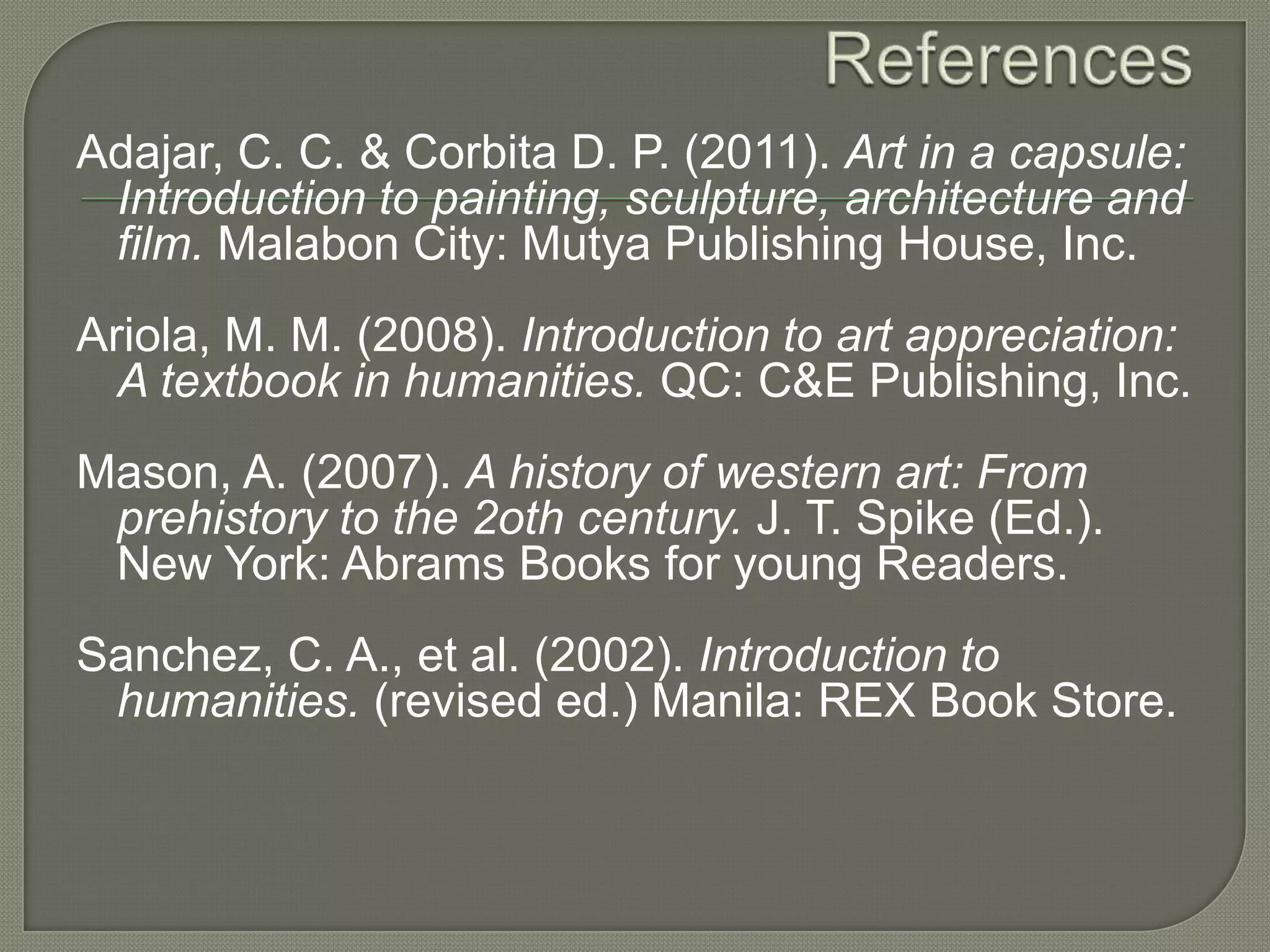 Adajar, C. C. & Corbita D. P. (2011). Art in a capsule:
Introduction to painting, sculpture, architecture and
film. Malabon City: Mutya Publishing House, Inc.

Ariola, M. M. (2008). Introduction to art appreciation:
A textbook in humanities. QC: C&E Publishing, Inc.
Mason, A. (2007). A history of western art: From
prehistory to the 2oth century. J. T. Spike (Ed.).
New York: Abrams Books for young Readers.
Sanchez, C. A., et al. (2002). Introduction to
humanities. (revised ed.) Manila: REX Book Store.

 
