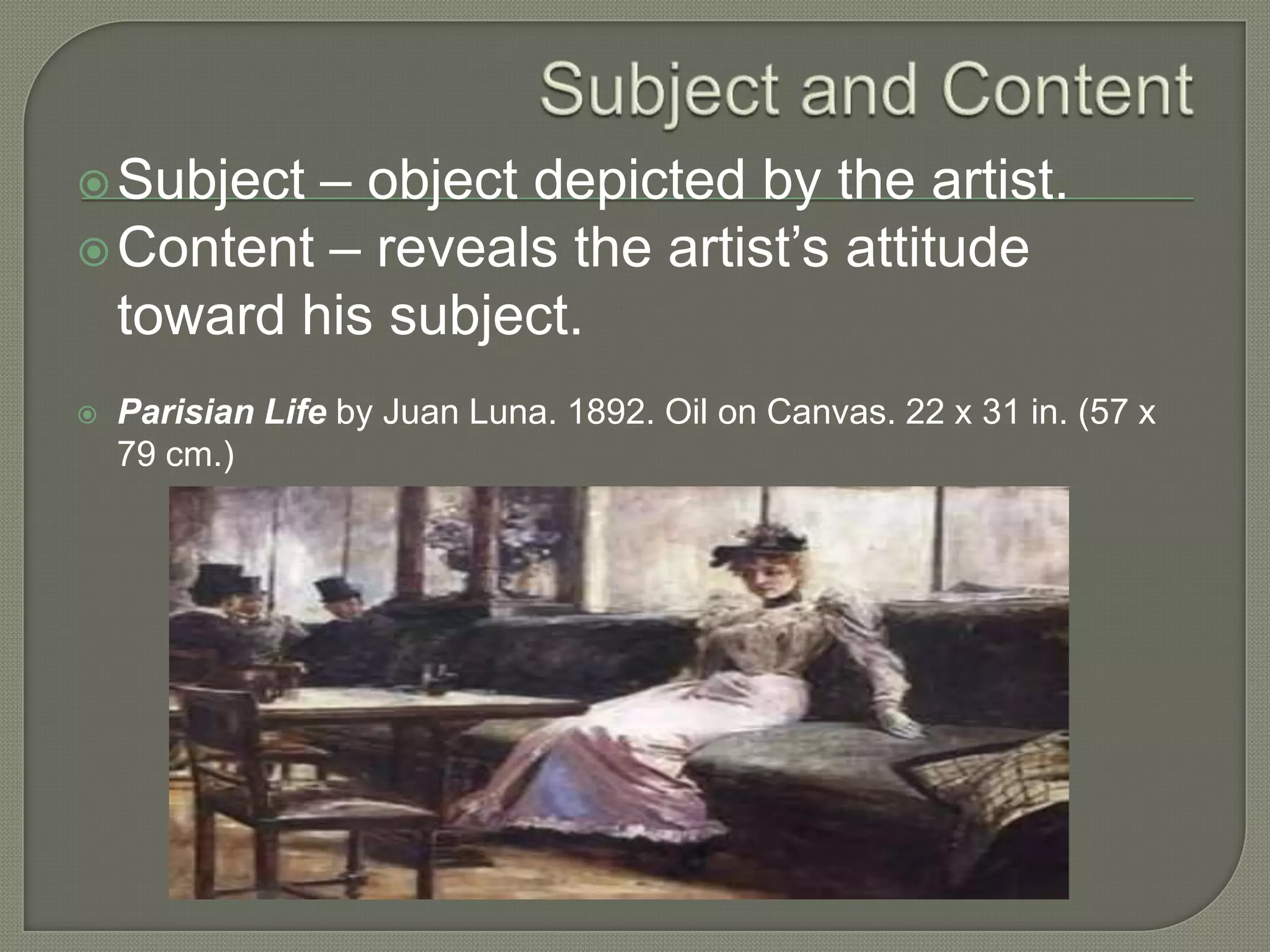 – object depicted by the artist.
 Content – reveals the artist’s attitude
toward his subject.
 Subject



Parisian Life by Juan Luna. 1892. Oil on Canvas. 22 x 31 in. (57 x
79 cm.)

 