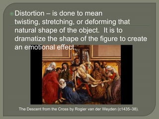 – is done to mean
twisting, stretching, or deforming that
natural shape of the object. It is to
dramatize the shape of the figure to create
an emotional effect.

 Distortion

The Descent from the Cross by Rogier van der Weyden (c1435–38).

 