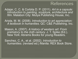 Adajar, C. C. & Corbita D. P. (2011). Art in a capsule:
Introduction to painting, sculpture, architecture and
film. Malabon City: Mutya Publishing House, Inc.

Ariola, M. M. (2008). Introduction to art appreciation:
A textbook in humanities. QC: C&E Publishing, Inc.
Mason, A. (2007). A history of western art: From
prehistory to the 2oth century. J. T. Spike (Ed.).
New York: Abrams Books for young Readers.
Sanchez, C. A., et al. (2002). Introduction to
humanities. (revised ed.) Manila: REX Book Store.

 