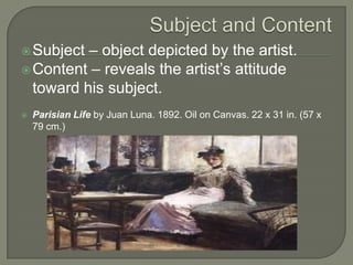 – object depicted by the artist.
 Content – reveals the artist’s attitude
toward his subject.
 Subject



Parisian Life by Juan Luna. 1892. Oil on Canvas. 22 x 31 in. (57 x
79 cm.)

 