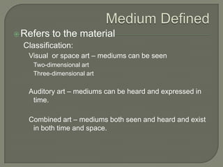  Refers

to the material

Classification:
Visual or space art – mediums can be seen
Two-dimensional art
Three-dimensional art

Auditory art – mediums can be heard and expressed in
time.
Combined art – mediums both seen and heard and exist
in both time and space.

 