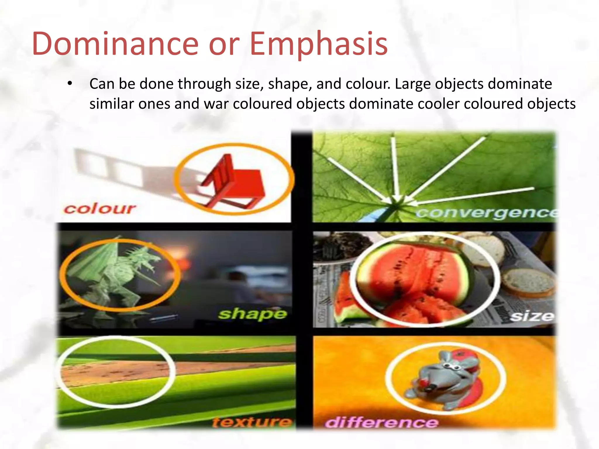 Dominance or EmphasisCan be done through size, shape, and colour. Large objects dominate similar ones and war coloured objects dominate cooler coloured objects