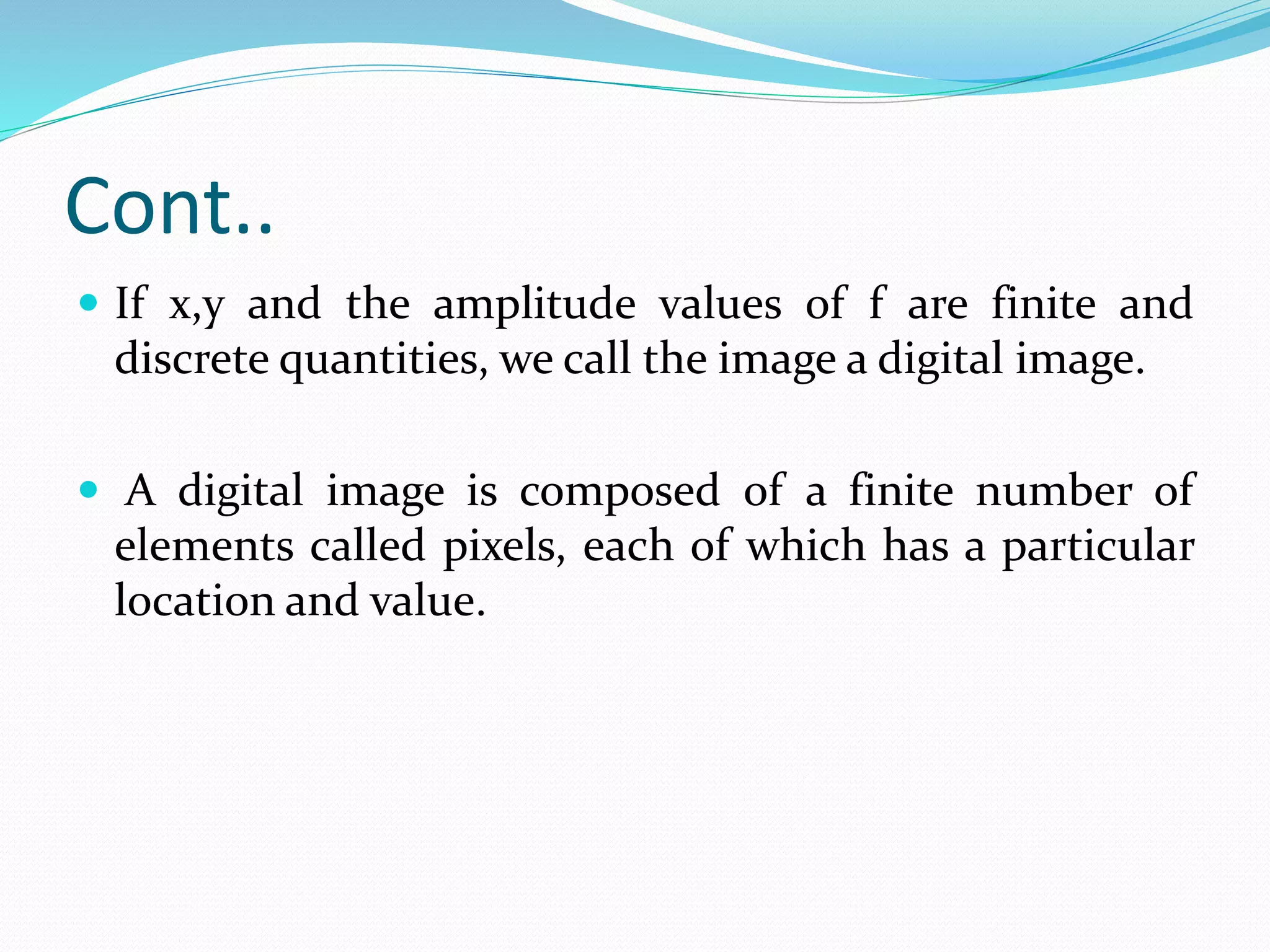 Cont..
If x,y and the amplitude values of f are finite and
discrete quantities, we call the image a digital image.
A digital image is composed of a finite number of
elements called pixels, each of which has a particular
location and value.