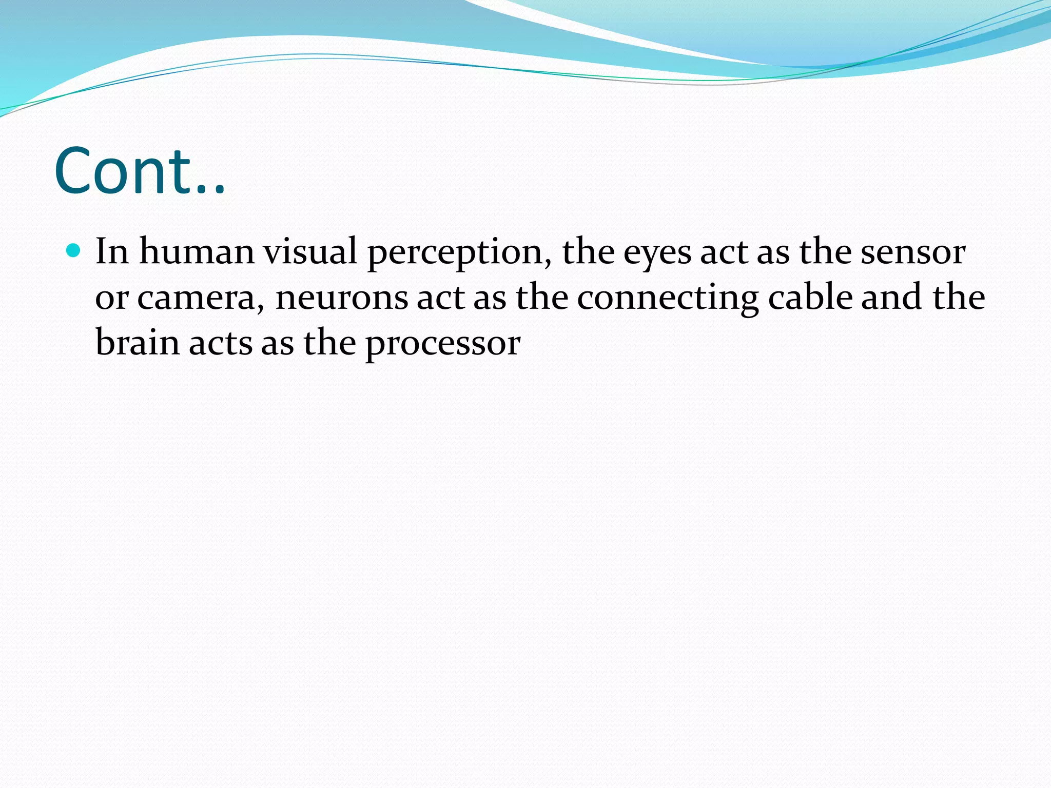 Cont..
In human visual perception, the eyes act as the sensor
or camera, neurons act as the connecting cable and the
brain acts as the processor