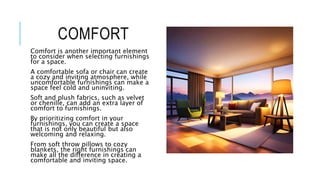 COMFORT
Comfort is another important element
to consider when selecting furnishings
for a space.
A comfortable sofa or chair can create
a cozy and inviting atmosphere, while
uncomfortable furnishings can make a
space feel cold and uninviting.
Soft and plush fabrics, such as velvet
or chenille, can add an extra layer of
comfort to furnishings.
By prioritizing comfort in your
furnishings, you can create a space
that is not only beautiful but also
welcoming and relaxing.
From soft throw pillows to cozy
blankets, the right furnishings can
make all the difference in creating a
comfortable and inviting space.
 