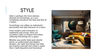STYLE
Style is perhaps the most obvious
element of furnishings, as it can
completely transform the look and feel of
a space.
Furnishings can reflect an individual's
personality and add character to a room.
From modern and minimalist to
traditional and ornate, there are
countless styles to choose from when
selecting furnishings for a space.
Whether you prefer bold and colorful
pieces or understated and elegant
designs, the right furnishings can help
you express yourself and create a space
that is both beautiful and functional.
 