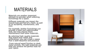 MATERIALS
Materials are another important
element to consider when selecting
furnishings for a space.
Different materials can impact the
overall look and feel of a room, as well
as its durability, maintenance, and
cost.
For example, leather furnishings can
provide a sleek and sophisticated
look, but may require more
maintenance than other materials.
By selecting high-quality materials
that match your needs and
preferences, you can create a space
that is both beautiful and practical.
From natural wood finishes to sleek
metal accents, the right materials can
help you achieve the perfect look for
your space.
 