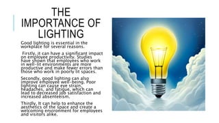 THE
IMPORTANCE OF
LIGHTING
Good lighting is essential in the
workplace for several reasons.
Firstly, it can have a significant impact
on employee productivity. Studies
have shown that employees who work
in well-lit environments are more
productive and make fewer errors than
those who work in poorly lit spaces.
Secondly, good lighting can also
improve employee well-being. Poor
lighting can cause eye strain,
headaches, and fatigue, which can
lead to decreased job satisfaction and
increased absenteeism.
Thirdly, It can help to enhance the
aesthetics of the space and create a
welcoming environment for employees
and visitors alike.
 