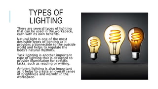 TYPES OF
LIGHTING
There are several types of lighting
that can be used in the workspace,
each with its own benefits.
Natural light is one of the most
desirable types of lighting as it
provides a connection to the outside
world and helps to regulate the
body's natural rhythms.
Task lighting is another important
type of lighting that is designed to
provide illumination for specific
tasks, such as reading or writing.
Ambient lighting is also important
as it helps to create an overall sense
of brightness and warmth in the
workspace.
 