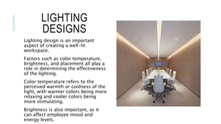 LIGHTING
DESIGNS
Lighting design is an important
aspect of creating a well-lit
workspace.
Factors such as color temperature,
brightness, and placement all play a
role in determining the effectiveness
of the lighting.
Color temperature refers to the
perceived warmth or coolness of the
light, with warmer colors being more
relaxing and cooler colors being
more stimulating.
Brightness is also important, as it
can affect employee mood and
energy levels.
 