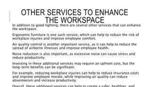 OTHER SERVICES TO ENHANCE
THE WORKSPACE
In addition to good lighting, there are several other services that can enhance
the workspace.
Ergonomic furniture is one such service, which can help to reduce the risk of
workplace injuries and improve employee comfort.
Air quality control is another important service, as it can help to reduce the
spread of airborne illnesses and improve employee health.
Noise reduction is also important, as excessive noise can cause stress and
reduce productivity.
Investing in these additional services may require an upfront cost, but the
long-term benefits can be significant.
For example, reducing workplace injuries can help to reduce insurance costs
and improve employee morale, while improving air quality can reduce
absenteeism and increase productivity.
 