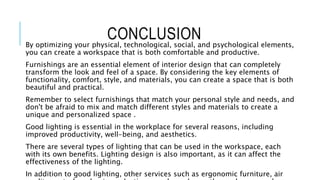 CONCLUSION
By optimizing your physical, technological, social, and psychological elements,
you can create a workspace that is both comfortable and productive.
Furnishings are an essential element of interior design that can completely
transform the look and feel of a space. By considering the key elements of
functionality, comfort, style, and materials, you can create a space that is both
beautiful and practical.
Remember to select furnishings that match your personal style and needs, and
don't be afraid to mix and match different styles and materials to create a
unique and personalized space .
Good lighting is essential in the workplace for several reasons, including
improved productivity, well-being, and aesthetics.
There are several types of lighting that can be used in the workspace, each
with its own benefits. Lighting design is also important, as it can affect the
effectiveness of the lighting.
In addition to good lighting, other services such as ergonomic furniture, air
 