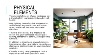 PHYSICAL
ELEMENTS
The physical elements of your workspace play
a crucial role in your productivity and overall
health.
Poor lighting, uncomfortable temperatures,
and improper ergonomics can lead to eye
strain, headaches, and musculoskeletal
disorders.
To avoid these issues, it is important to
ensure that your workspace has adequate
lighting, temperature control, and ergonomic
furniture.
In addition to these basic physical elements,
incorporating plants and natural elements can
also have a positive impact on your mood and
creativity.
Consider adding some greenery or natural
materials to your workspace for a more
 