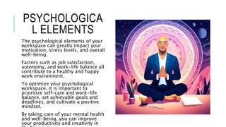 PSYCHOLOGICA
L ELEMENTS
The psychological elements of your
workspace can greatly impact your
motivation, stress levels, and overall
well-being.
Factors such as job satisfaction,
autonomy, and work-life balance all
contribute to a healthy and happy
work environment.
To optimize your psychological
workspace, it is important to
prioritize self-care and work-life
balance, set achievable goals and
deadlines, and cultivate a positive
mindset.
By taking care of your mental health
and well-being, you can improve
your productivity and creativity in
 