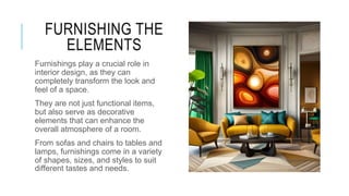 FURNISHING THE
ELEMENTS
Furnishings play a crucial role in
interior design, as they can
completely transform the look and
feel of a space.
They are not just functional items,
but also serve as decorative
elements that can enhance the
overall atmosphere of a room.
From sofas and chairs to tables and
lamps, furnishings come in a variety
of shapes, sizes, and styles to suit
different tastes and needs.
 