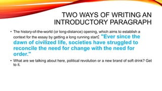 TWO WAYS OF WRITING AN
INTRODUCTORY PARAGRAPH
• The history-of-the-world (or long-distance) opening, which aims to establish a
context for the essay by getting a long running start: "Ever since the
dawn of civilized life, societies have struggled to
reconcile the need for change with the need for
order."
• What are we talking about here, political revolution or a new brand of soft drink? Get
to it.
 