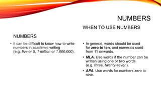 NUMBERS
NUMBERS
• It can be difficult to know how to write
numbers in academic writing
(e.g. five or 5, 1 million or 1,000,000).
WHEN TO USE NUMBERS
• In general, words should be used
for zero to ten, and numerals used
from 11 onwards.
• MLA. Use words if the number can be
written using one or two words
(e.g. three, twenty-seven).
• APA. Use words for numbers zero to
nine.
 