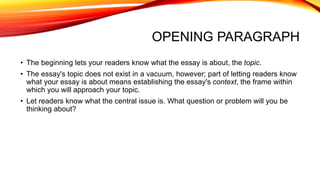 OPENING PARAGRAPH
• The beginning lets your readers know what the essay is about, the topic.
• The essay's topic does not exist in a vacuum, however; part of letting readers know
what your essay is about means establishing the essay's context, the frame within
which you will approach your topic.
• Let readers know what the central issue is. What question or problem will you be
thinking about?
 