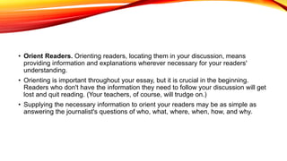 • Orient Readers. Orienting readers, locating them in your discussion, means
providing information and explanations wherever necessary for your readers'
understanding.
• Orienting is important throughout your essay, but it is crucial in the beginning.
Readers who don't have the information they need to follow your discussion will get
lost and quit reading. (Your teachers, of course, will trudge on.)
• Supplying the necessary information to orient your readers may be as simple as
answering the journalist's questions of who, what, where, when, how, and why.
 