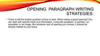 OPENING PARAGRAPH WRITING
STRATEGIES.
• There is still the further question of how to start. What makes a good opening? You
can start with specific facts and information, a keynote quotation, a question, an
anecdote, or an image. But whatever sort of opening you choose, it should be
directly related to your focus.
 