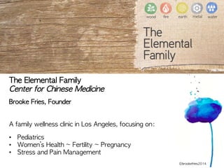 wood
 fire
 earth
 metal
 water
The	 Elemental	 Family
Center	 for	 Chinese	 Medicine

Brooke	 Fries,	 Founder	 


A	 family	 wellness	 clinic	 in	 Los	 Angeles,	 focusing	 on:

•  Pediatrics
•  Women’s	 Health	 ~	 Fertility	 ~	 Pregnancy
•  Stress	 and	 Pain	 Management

 ©brookefries2014
 