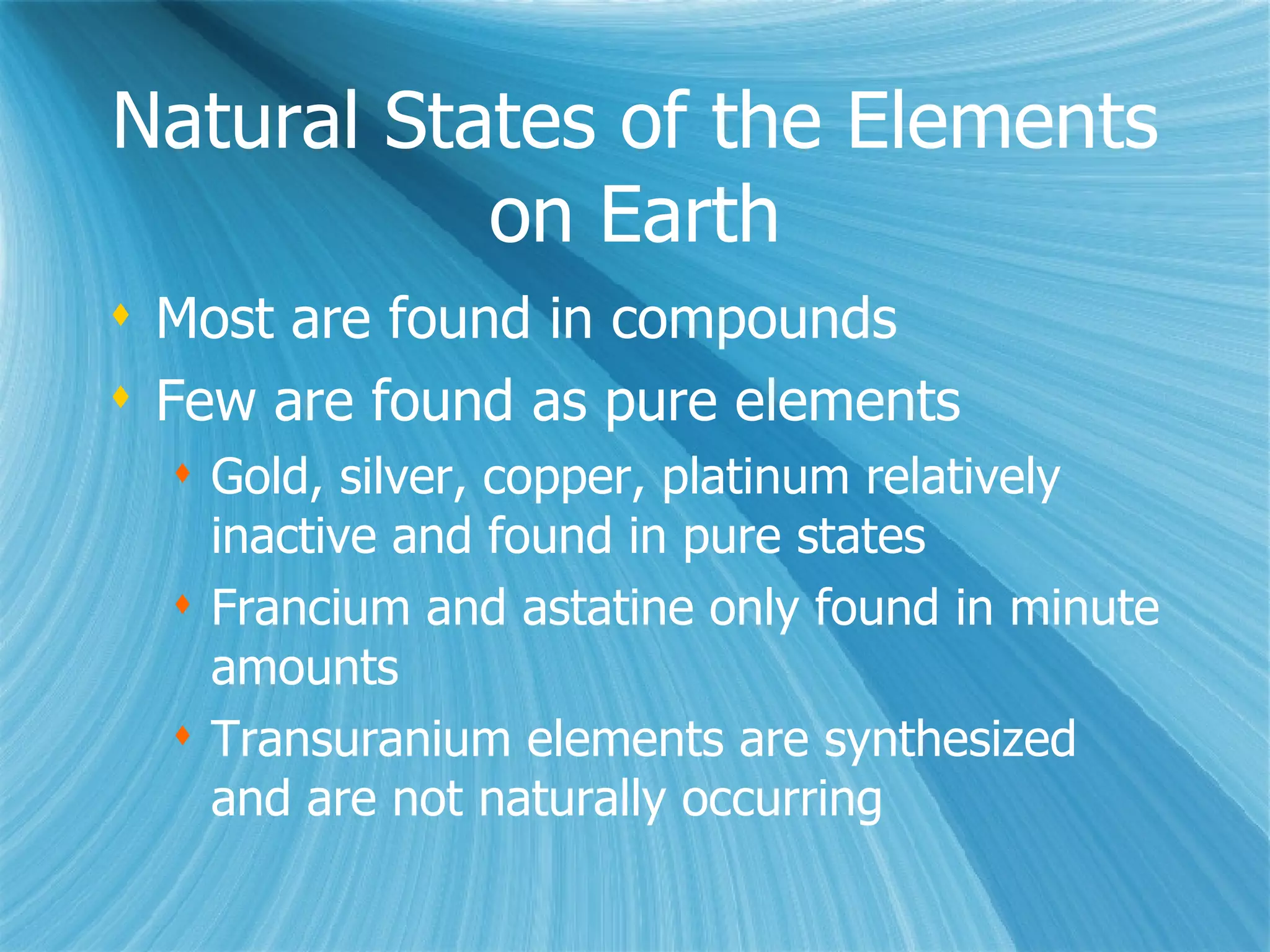 Natural States of the Elements on Earth Most are found in compounds Few are found as pure elements Gold, silver, copper, platinum relatively inactive and found in pure states Francium and astatine only found in minute amounts Transuranium elements are synthesized and are not naturally occurring 