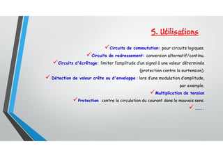 5. Utilisations
Circuits de commutation: pour circuits logiques.
Circuits de redressement: conversion alternatif/continu.
Circuits d'écrêtage: limiter l’amplitude d’un signal à une valeur déterminée
(protection contre la surtension).
 Détection de valeur crête ou d'enveloppe : lors d’une modulation d’amplitude,
par exemple.
Multiplication de tension
Protection contre la circulation du courant dans le mauvais sens.
 ……..
 