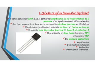 C’est un composant actif, c.à.d. il permet la l’amplification ou la transformation de la
puissance d'un signal en courant et/ou en tension.
Son fonctionnement est basé sur la juxtaposition de deux jonctions en tête bêche.
Une des deux jonctions est polarisée en direct et l'autre en inverse.
Il possède trois électrodes: émetteur E, base B et collecteur C.
Il se présente en deux types: transistor NPN
et transistor PNP.
Il a plusieurs applications:
 Amplification,
 Stabilisation de tension,
 Modulation,
 Interrupteur commandé…
1. Qu’est-ce qu’un transistor bipolaire?
 
