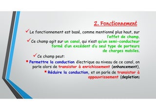 2. Fonctionnement
Le fonctionnement est basé, comme mentionné plus haut, sur
l’effet de champ.
Ce champ agit sur un canal, qui n’est qu’un semi-conducteur
formé d’un excédent d’u seul type de porteurs
de charges mobiles.
Ce champ peut:
 Permettre la conduction électrique au niveau de ce canal, on
parle alors de transistor à enrichissement (enhancement),
 Réduire la conduction, et on parle de transistor à
appauvrissement (depletion)
 
