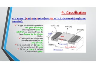 4. 2. MOSFET (Metal Oxyde Semiconductor FET ou TEC à structure métal-oxyde-semi-
conducteur)
Ce type de transistor présente
une grille métallique
électriquement isolée du
substrat par un diélectrique de
type dioxyde de de silicium
(SiO2).
Cette grille métallique est
souvent remplacée par du
poly-silicium.
Si le canal créé est de type n,
le transistor est dit nmos
S’il est de type p, il s »’agit
d ’un transistor pmos.
4. Classification
 
