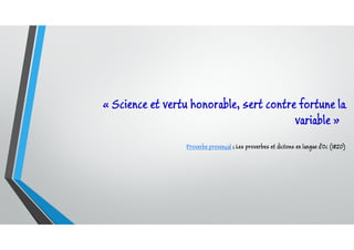« Science et vertu honorable, sert contre fortune la
variable »
Proverbe provençal ; Les proverbes et dictons en langue d'Oc (1820)
 