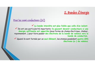 La bande interdite est plus faible que celle d’un isolant.
Ils ont une particularité importante: ils peuvent devenir conducteurs si une
énergie suffisante est apportée (sous forme de champ électrique, chaleur,
rayonnement…) pour faire passer des électrons de la bande de valence vers la
bande de conduction.
Quand ils sont formés par un seul élément, les atomes possèdent quatre (04)
électrons (e-) de valence.
Pour les semi-conducteurs (SC)
2. Bandes d’énergie
 