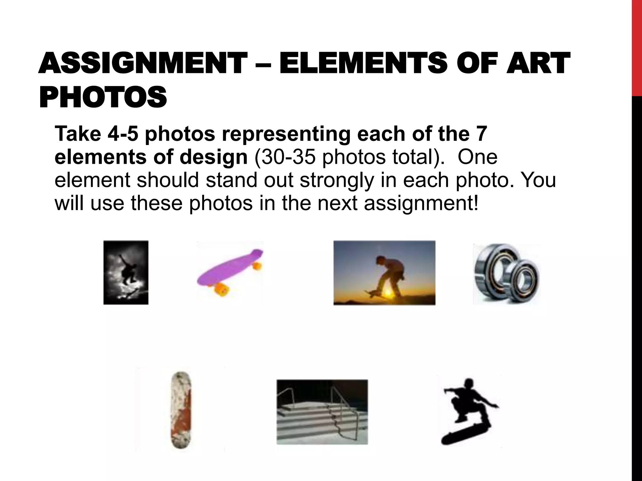 ASSIGNMENT – ELEMENTS OF ART 
PHOTOS 
Take 4-5 photos representing each of the 7 
elements of design (30-35 photos total). One 
element should stand out strongly in each photo. You 
will use these photos in the next assignment! 
