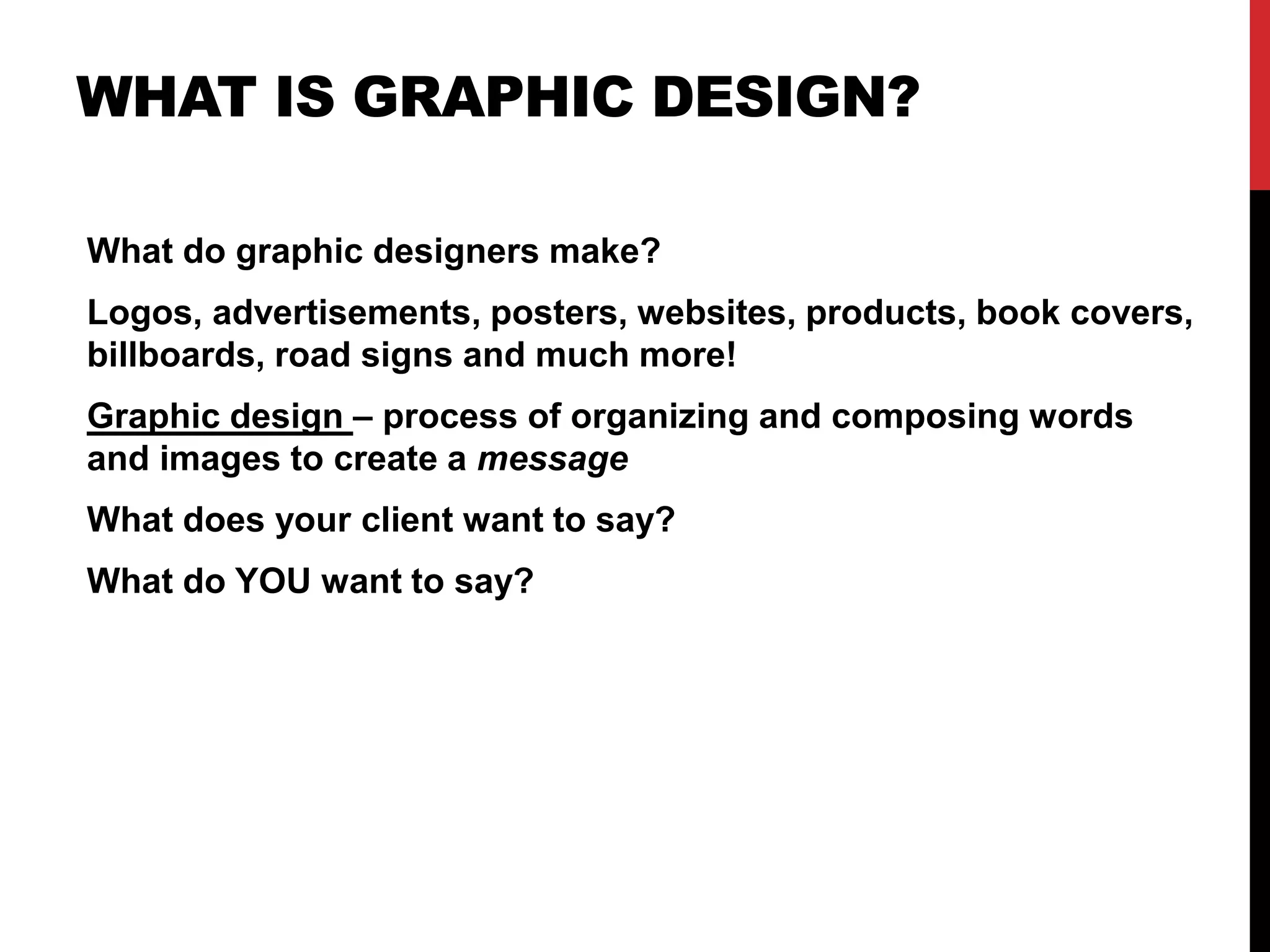 WHAT IS GRAPHIC DESIGN? 
What do graphic designers make? 
Logos, advertisements, posters, websites, products, book covers, 
billboards, road signs and much more! 
Graphic design – process of organizing and composing words 
and images to create a message 
What does your client want to say? 
What do YOU want to say? 
 